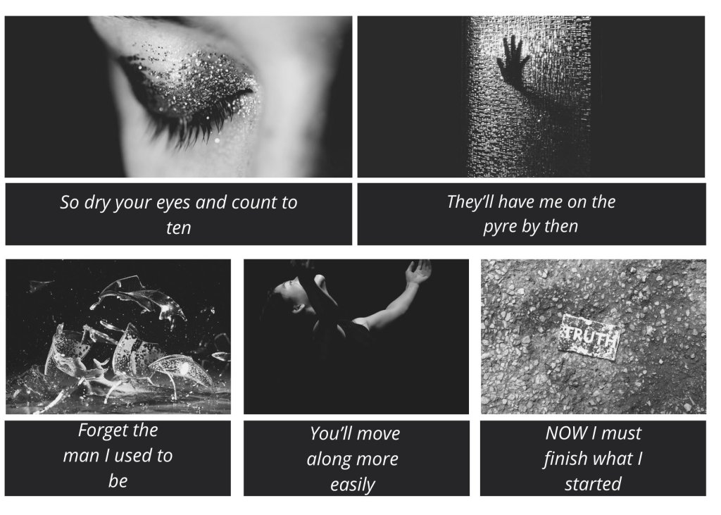 A five square black and white aesthetic. In the left hand corner is a woman closing her glittery eyelids, on the right hand corner is a hand pressed against a glass window, in the left bottom corner is a shattering glass, in the middle is a woman reaching out to the sky, and in the right hand bonttom corner is a piece of better saying truth and crushed into loose dirt. There is text that says "So dry you eyes and count to ten/they'll have me on the pyre by then/forget the man I used to be/you'll move along more easily/NOW I must finish what I started