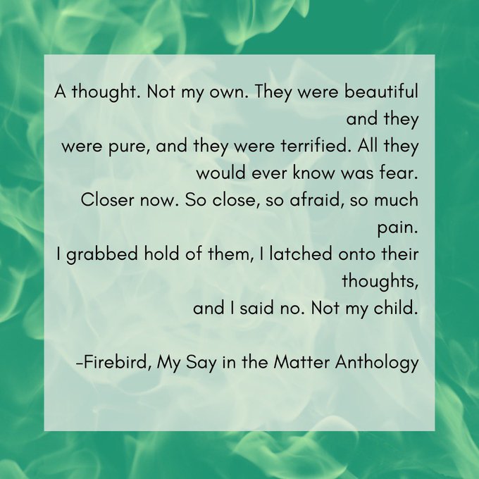 A graphic with a background of green flames and text that says: "A thought. Not my own. They were beautiful and they were pure and they were terrified. All they would ever know was fear. Closer now. So close, so afraid, so much pain. I grabbed hold of them, I latched onto their thoughts, and I said no. Not my child - Firebird, My Say in the Matter Anthology"