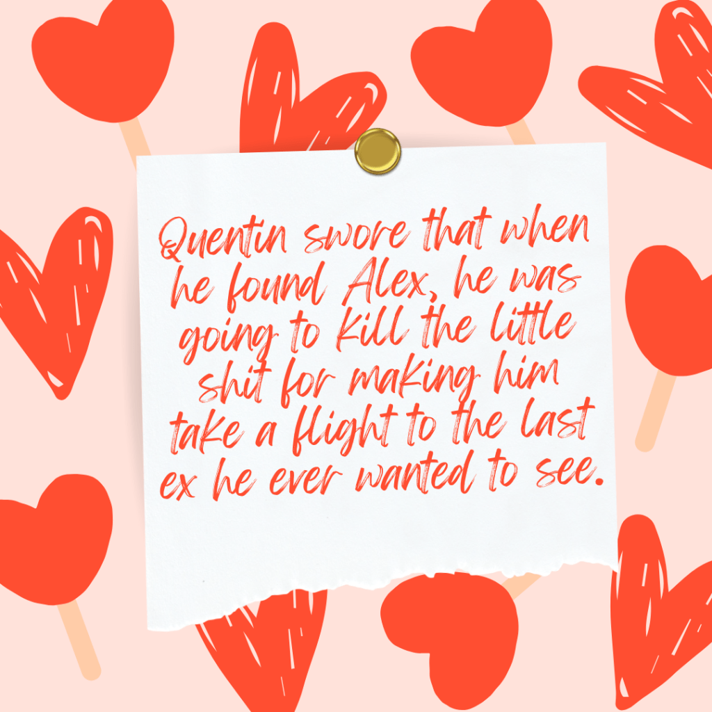 A square graphic with a peach colored background. Two different kind of hearts are dispersed across the background. One heart is drawn out and narrow and hand drawn. The other heart is squat and plump and balanced on a popsicle stick. In the center of the graphic there is a white square pinned in place by a golden tack. The bottom of the paper is torn. On the paper there is text that says "Quentin swore that when he found Alex he was going to kill the little shit for making him take a flight to the last ex he ever wanted to see."