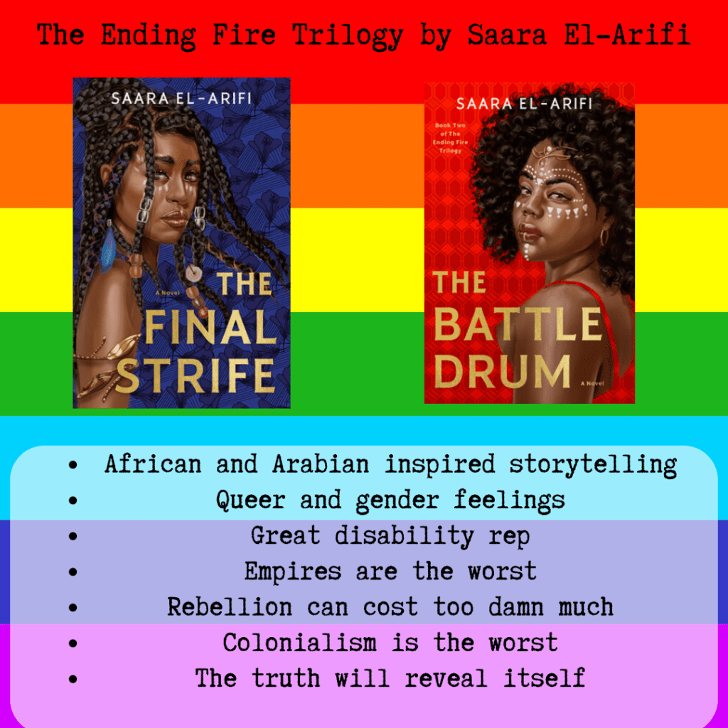A square icon of a rainbow. There is text that says "The Ending Fire Trilogy by Saara El-Arifi". In the center there are small rectangle. One is blue with a black woman and braids. The title is The Final Strife. The second rectangle is red with a black woman and an afro. The title is The Battle Drum Below the books there is text that says "African and Arabian inspired storytelling, queer and gender feelings, great disability rep, empires are the worst, rebellion can cost too damn much, colonialism is the worst, the truth will reveal itself" 