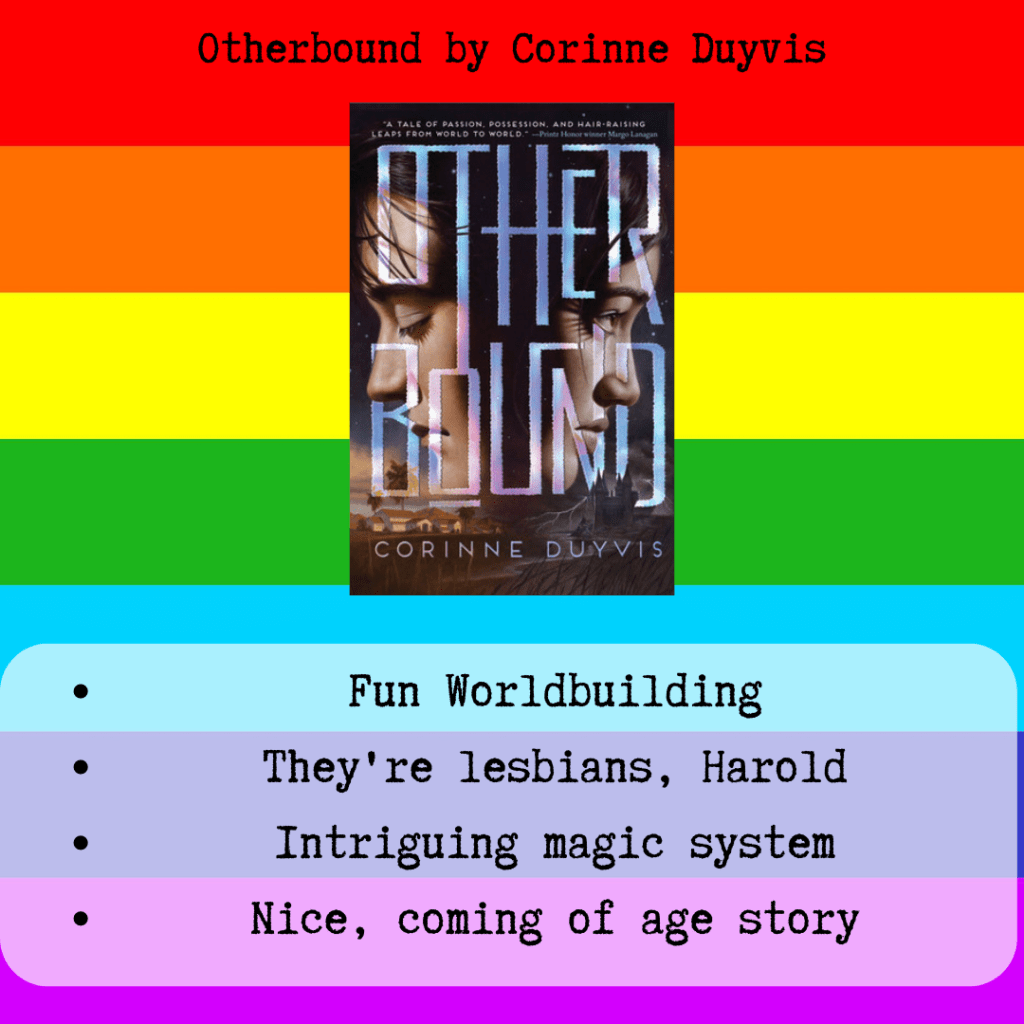 A square icon of a rainbow. There is text that says "Otherbound by Corinne Duyvis". In the center is a small black rectangle with two faces, back to back by not facing each other. On the right is the face of a brown boy with brown hair and eyes closed. On the left is the face of a black girl with black hair eyes open. The title of the book is Otherbound. Below the book there is text that says "Fun worldbuilding, they're lesbians, Harold, intriguing magic system, nice, coming of age story"