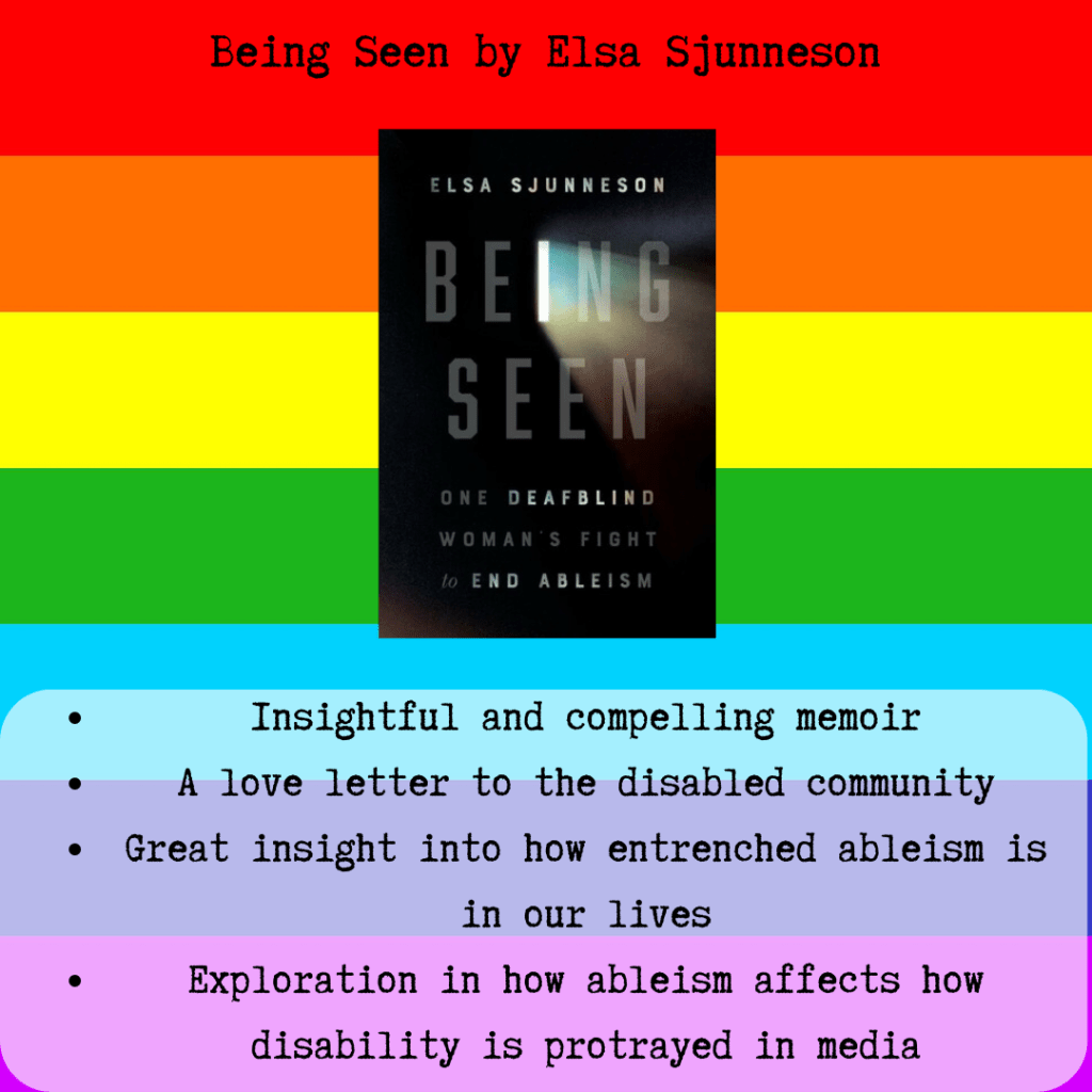 A square icon of a rainbow. There is text that says "Being Seen by Elsa Sjunneson". In the center is a small black rectangle with the title Being Seen in a light grey and the I is a bright light, casting illumination on the n and g. Below the book there is text that says "Insightful and compelling memoir, a love letter to the disabled community, great insight into how entrenched ableism is in our lives, exploration in how ableism affects how disability is portrayed in the media