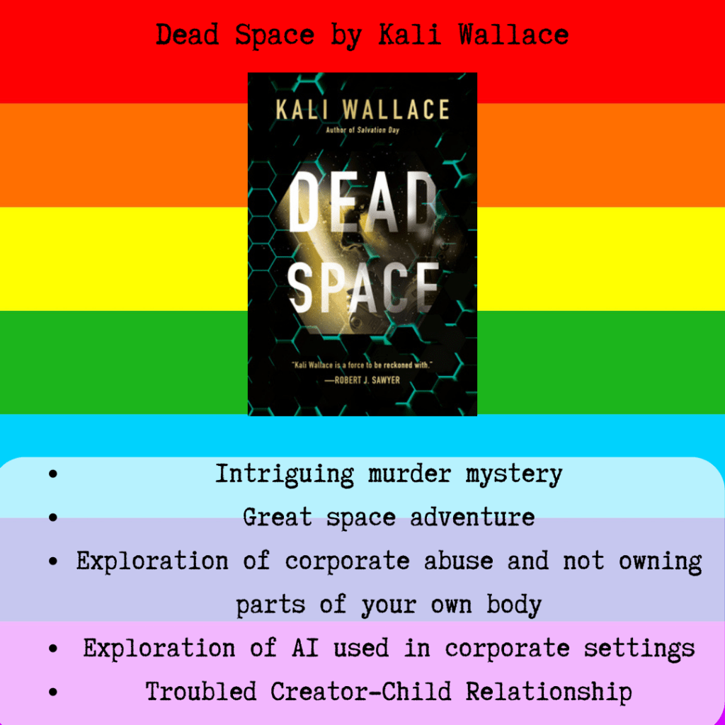 A square icon of a rainbow. There is text that says "Dead Space by Kali Wallace". In the center is a small black rectangle with green hexagons. The title of the book is Dead Space. Below the book there is text that says "Intriguing murder mystery, great space adventure, exploration of corporate abuse and not owning parts of your own body, exploration of AI used in corporate settings, troubled creator-child relationship"